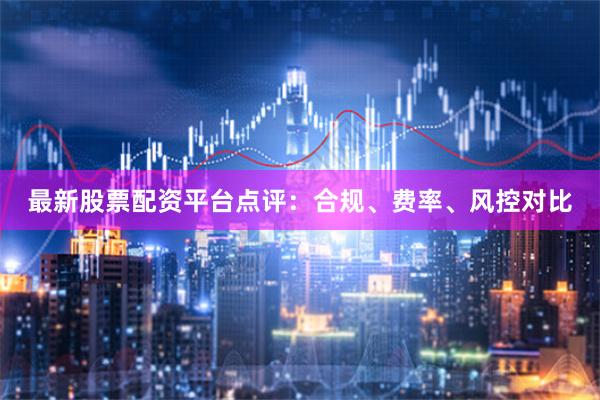 最新股票配资平台点评：合规、费率、风控对比
